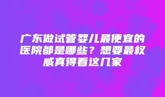 广东做试管婴儿最便宜的医院都是哪些？想要最权威真得看这几家