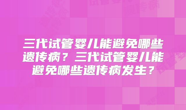 三代试管婴儿能避免哪些遗传病?三代试管婴儿能避免哪些遗传病发生?