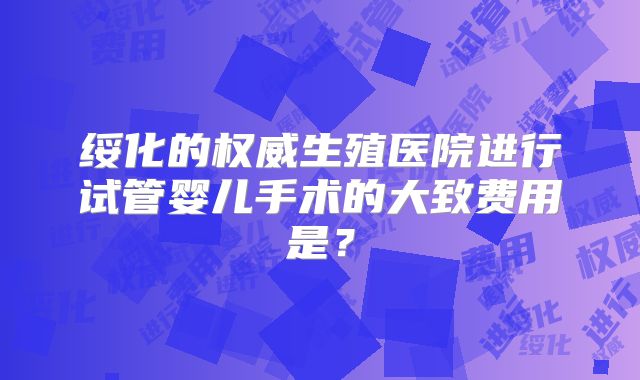 绥化的权威生殖医院进行试管婴儿手术的大致费用是?