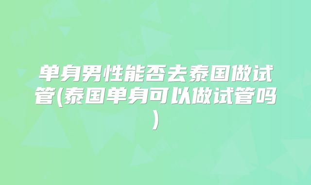 单身男性能否去泰国做试管(泰国单身可以做试管吗)