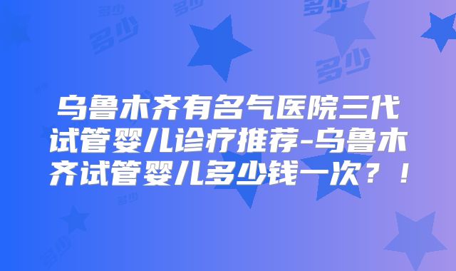 乌鲁木齐有名气医院三代试管婴儿诊疗推荐-乌鲁木齐试管婴儿多少钱一次?!
