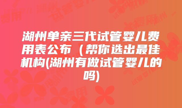 湖州单亲三代试管婴儿费用表公布（帮你选出最佳机构(湖州有做试管婴儿的吗)