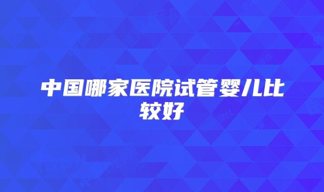 中国哪家医院试管婴儿比较好