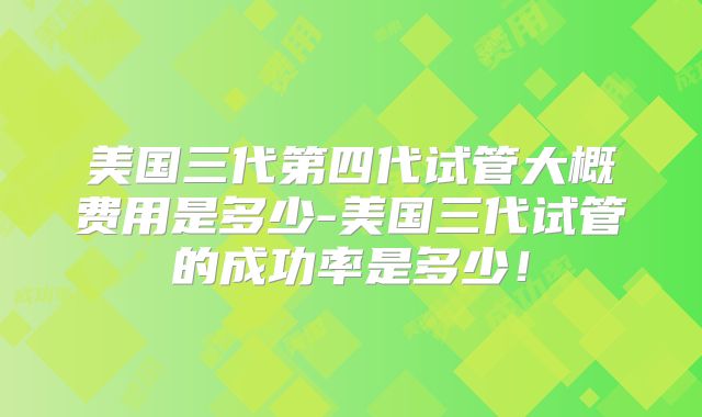 美国三代第四代试管大概费用是多少-美国三代试管的成功率是多少！
