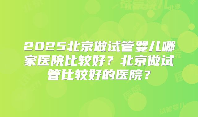 2025北京做试管婴儿哪家医院比较好？北京做试管比较好的医院？