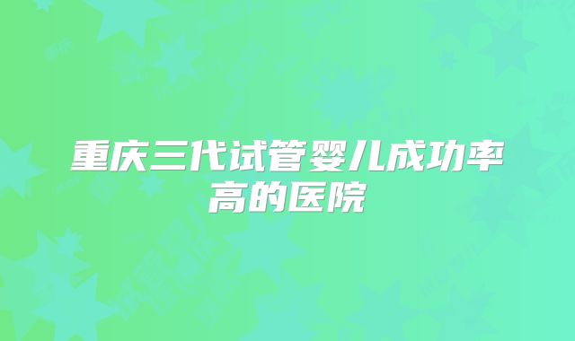 重庆三代试管婴儿成功率高的医院