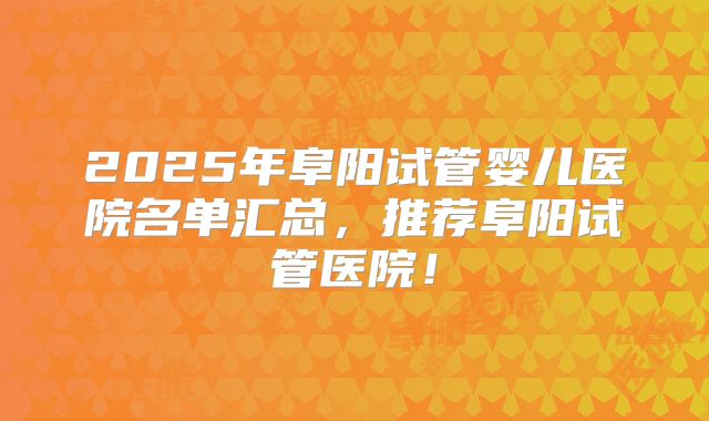 2025年阜阳试管婴儿医院名单汇总,推荐阜阳试管医院!