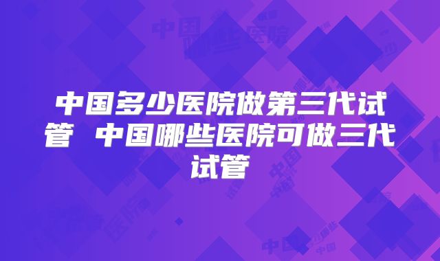 中国多少医院做第三代试管 中国哪些医院可做三代试管