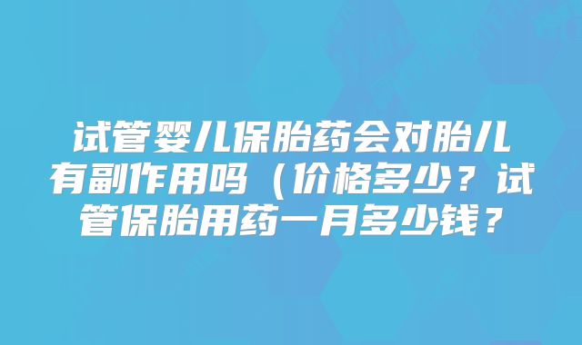 试管婴儿保胎药会对胎儿有副作用吗（价格多少？试管保胎用药一月多少钱？