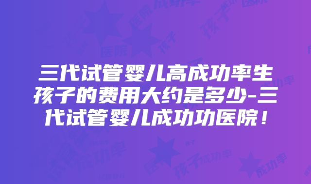 三代试管婴儿高成功率生孩子的费用大约是多少-三代试管婴儿成功功医院！