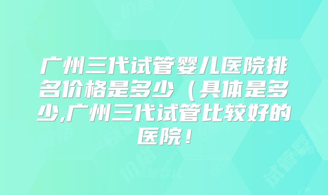 广州三代试管婴儿医院排名价格是多少（具体是多少,广州三代试管比较好的医院！