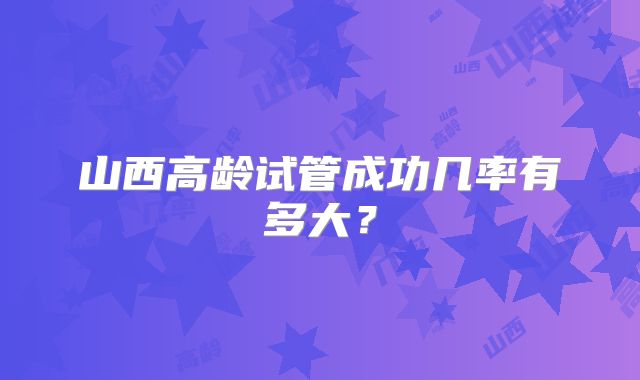 山西高龄试管成功几率有多大？