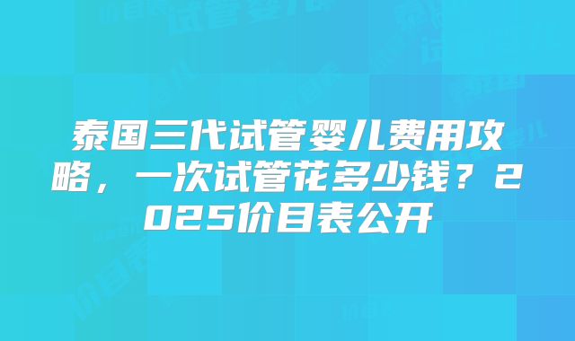 泰国三代试管婴儿费用攻略，一次试管花多少钱？2025价目表公开