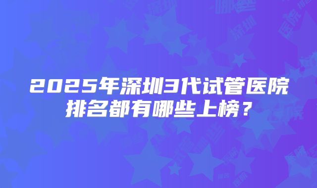 2025年深圳3代试管医院排名都有哪些上榜？