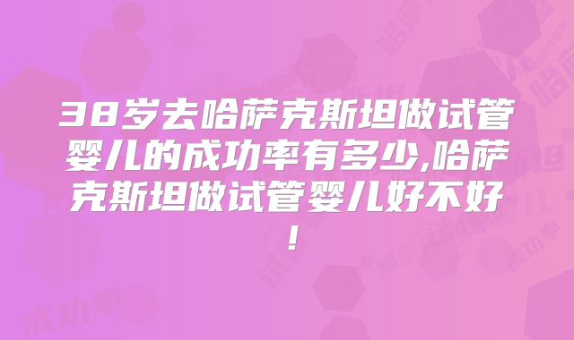 38岁去哈萨克斯坦做试管婴儿的成功率有多少,哈萨克斯坦做试管婴儿好不好!