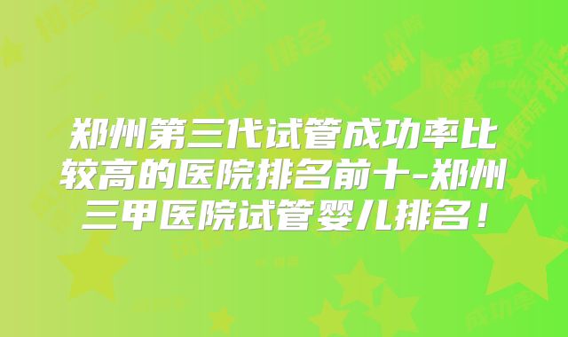 郑州第三代试管成功率比较高的医院排名前十-郑州三甲医院试管婴儿排名！