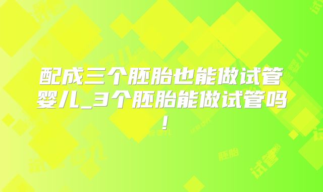 配成三个胚胎也能做试管婴儿_3个胚胎能做试管吗！