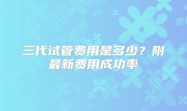 三代试管费用是多少?附最新费用成功率
