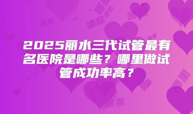 2025丽水三代试管最有名医院是哪些？哪里做试管成功率高？