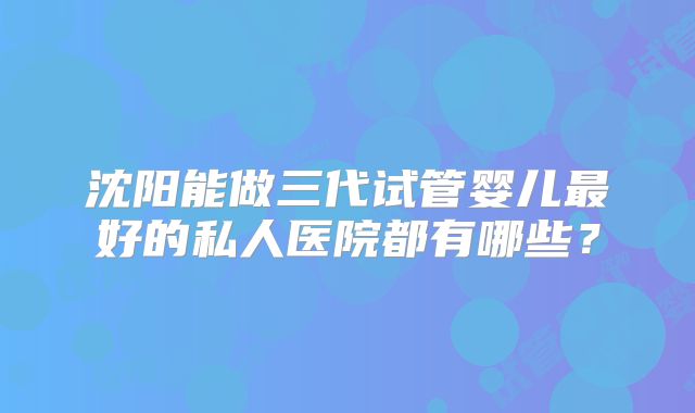 沈阳能做三代试管婴儿最好的私人医院都有哪些？
