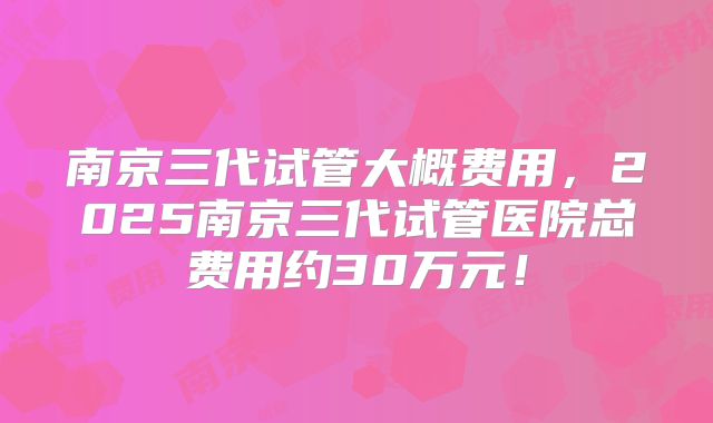 南京三代试管大概费用，2025南京三代试管医院总费用约30万元！