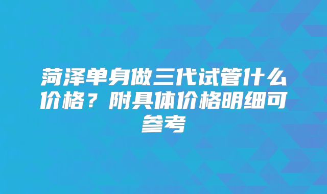 菏泽单身做三代试管什么价格？附具体价格明细可参考