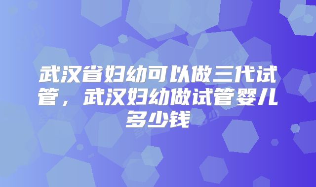 武汉省妇幼可以做三代试管，武汉妇幼做试管婴儿多少钱
