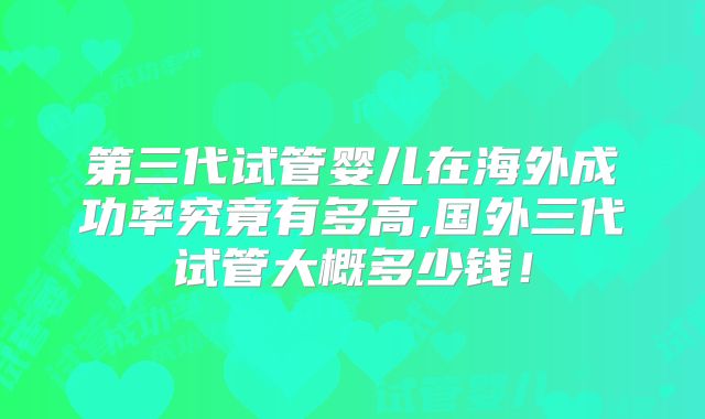第三代试管婴儿在海外成功率究竟有多高,国外三代试管大概多少钱!