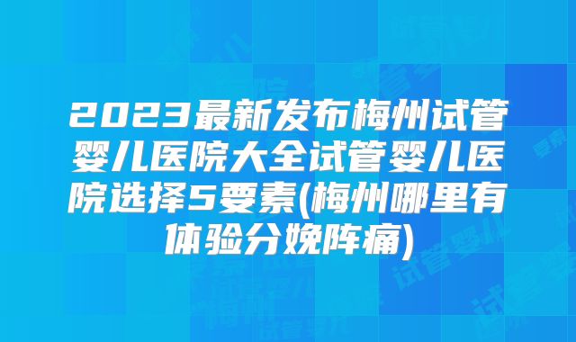2023最新发布梅州试管婴儿医院大全试管婴儿医院选择5要素(梅州哪里有体验分娩阵痛)