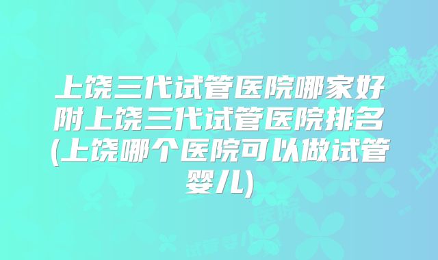 上饶三代试管医院哪家好附上饶三代试管医院排名(上饶哪个医院可以做试管婴儿)