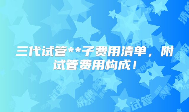 三代试管**子费用清单，附试管费用构成！