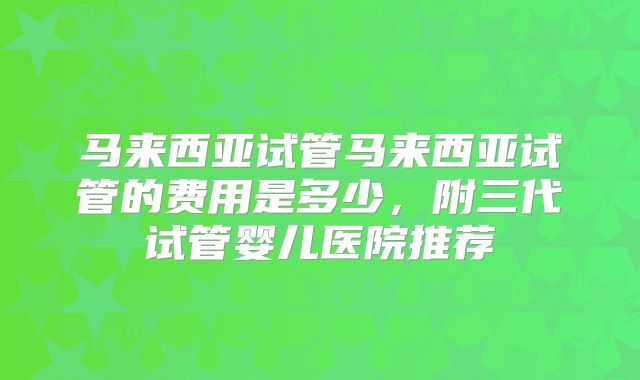 马来西亚试管马来西亚试管的费用是多少，附三代试管婴儿医院推荐