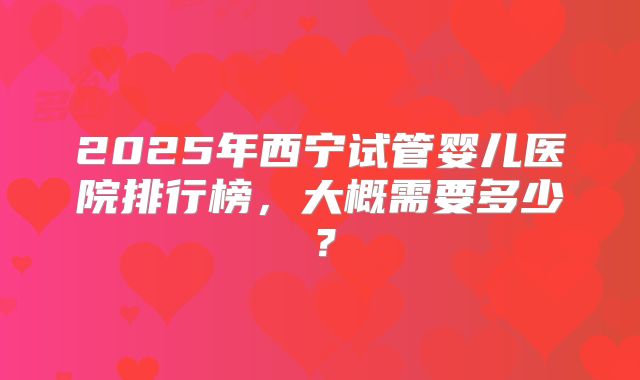 2025年西宁试管婴儿医院排行榜，大概需要多少？