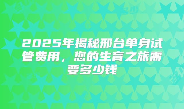 2025年揭秘邢台单身试管费用,您的生育之旅需要多少钱