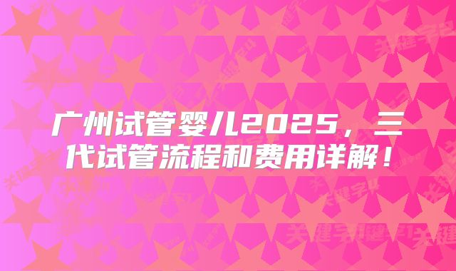 广州试管婴儿2025，三代试管流程和费用详解！