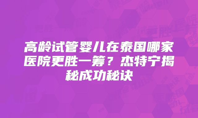 高龄试管婴儿在泰国哪家医院更胜一筹?杰特宁揭秘成功秘诀