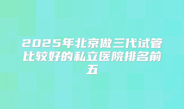 2025年北京做三代试管比较好的私立医院排名前五