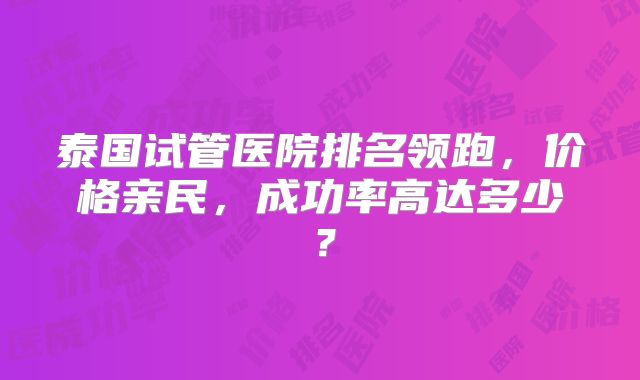 泰国试管医院排名领跑，价格亲民，成功率高达多少？