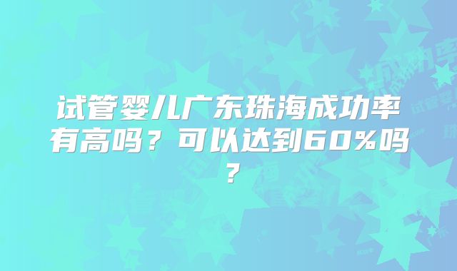试管婴儿广东珠海成功率有高吗?可以达到60%吗?