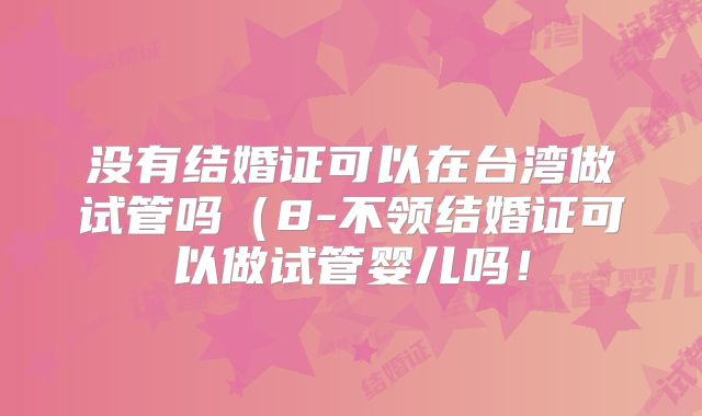 没有结婚证可以在台湾做试管吗(8-不领结婚证可以做试管婴儿吗!