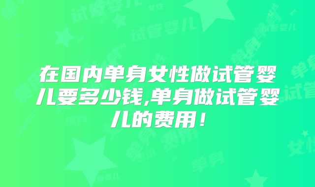 在国内单身女性做试管婴儿要多少钱,单身做试管婴儿的费用！