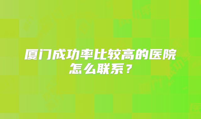 厦门成功率比较高的医院怎么联系？