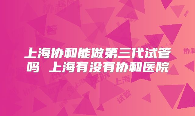 上海协和能做第三代试管吗 上海有没有协和医院