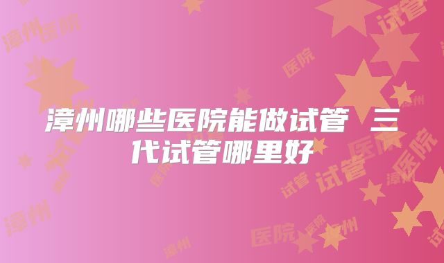 漳州哪些医院能做试管 三代试管哪里好