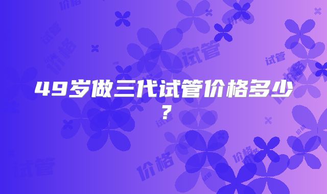 49岁做三代试管价格多少?