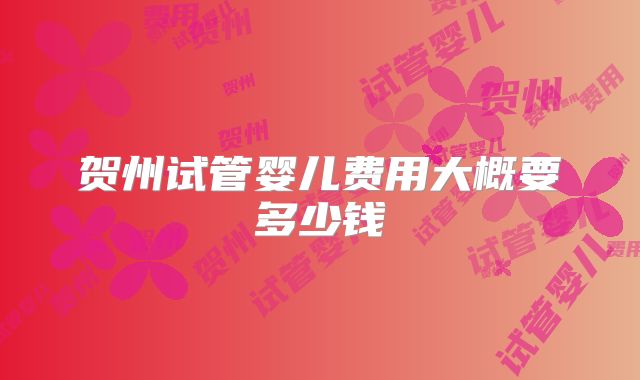 贺州试管婴儿费用大概要多少钱