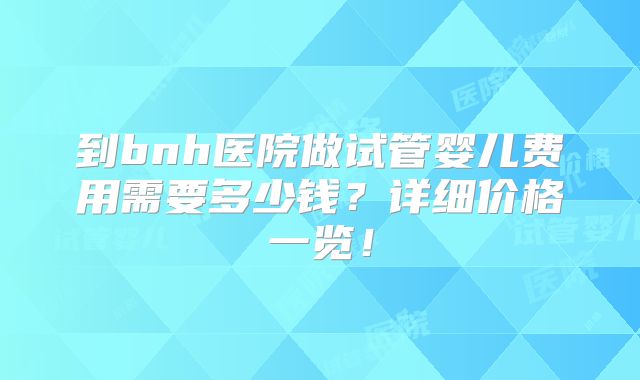 到bnh医院做试管婴儿费用需要多少钱？详细价格一览！