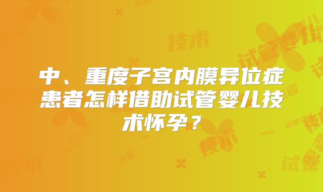 中、重度子宫内膜异位症患者怎样借助试管婴儿技术怀孕？