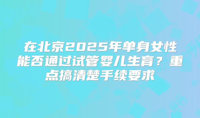 在北京2025年单身女性能否通过试管婴儿生育?重点搞清楚手续要求