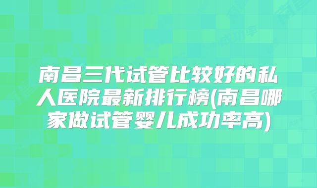 南昌三代试管比较好的私人医院最新排行榜(南昌哪家做试管婴儿成功率高)
